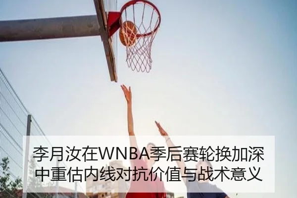 李月汝在WNBA季后赛轮换加深中重估内线对抗价值与战术意义