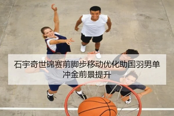 石宇奇世锦赛前脚步移动优化助国羽男单冲金前景提升